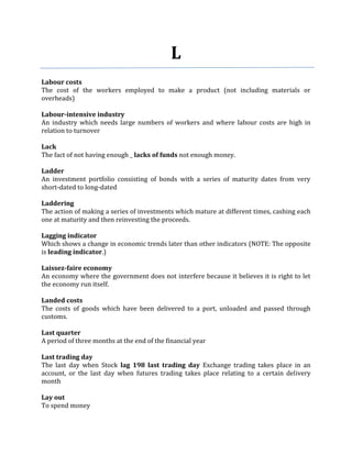 L
Labour costs
The cost of the workers employed to make a product (not including materials or
overheads)

Labour-intensive industry
An industry which needs large numbers of workers and where labour costs are high in
relation to turnover

Lack
The fact of not having enough _ lacks of funds not enough money.

Ladder
An investment portfolio consisting of bonds with a series of maturity dates from very
short-dated to long-dated

Laddering
The action of making a series of investments which mature at different times, cashing each
one at maturity and then reinvesting the proceeds.

Lagging indicator
Which shows a change in economic trends later than other indicators (NOTE: The opposite
is leading indicator.)

Laissez-faire economy
An economy where the government does not interfere because it believes it is right to let
the economy run itself.

Landed costs
The costs of goods which have been delivered to a port, unloaded and passed through
customs.

Last quarter
A period of three months at the end of the financial year

Last trading day
The last day when Stock lag 198 last trading day Exchange trading takes place in an
account, or the last day when futures trading takes place relating to a certain delivery
month

Lay out
To spend money
 