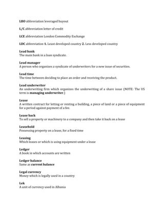 LBO abbreviation leveraged buyout

L/C abbreviation letter of credit

LCE abbreviation London Commodity Exchange

LDC abbreviation 1. Least developed country 2. Less developed country

Lead bank
The main bank in a loan syndicate.

Lead manager
A person who organizes a syndicate of underwriters for a new issue of securities.

Lead time
The time between deciding to place an order and receiving the product.

Lead underwriter
An underwriting firm which organizes the underwriting of a share issue (NOTE: The US
term is managing underwriter.)

Lease
A written contract for letting or renting a building, a piece of land or a piece of equipment
for a period against payment of a fee.

Lease back
To sell a property or machinery to a company and then take it back on a lease

Leasehold
Possessing property on a lease, for a fixed time

Leasing
Which leases or which is using equipment under a lease

Ledger
A book in which accounts are written

Ledger balance
Same as current balance

Legal currency
Money which is legally used in a country

Lek
A unit of currency used in Albania
 