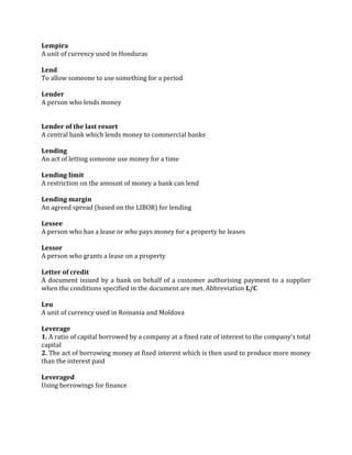 Lempira
A unit of currency used in Honduras

Lend
To allow someone to use something for a period

Lender
A person who lends money


Lender of the last resort
A central bank which lends money to commercial banks

Lending
An act of letting someone use money for a time

Lending limit
A restriction on the amount of money a bank can lend

Lending margin
An agreed spread (based on the LIBOR) for lending

Lessee
A person who has a lease or who pays money for a property he leases

Lessor
A person who grants a lease on a property

Letter of credit
A document issued by a bank on behalf of a customer authorising payment to a supplier
when the conditions specified in the document are met. Abbreviation L/C

Leu
A unit of currency used in Romania and Moldova

Leverage
1. A ratio of capital borrowed by a company at a fixed rate of interest to the company’s total
capital
2. The act of borrowing money at fixed interest which is then used to produce more money
than the interest paid

Leveraged
Using borrowings for finance
 