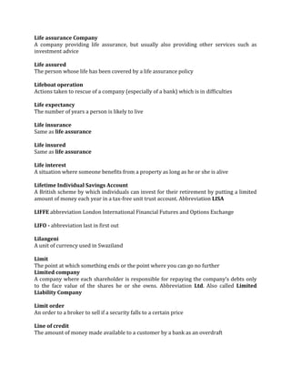 Life assurance Company
A company providing life assurance, but usually also providing other services such as
investment advice

Life assured
The person whose life has been covered by a life assurance policy

Lifeboat operation
Actions taken to rescue of a company (especially of a bank) which is in difficulties

Life expectancy
The number of years a person is likely to live

Life insurance
Same as life assurance

Life insured
Same as life assurance

Life interest
A situation where someone benefits from a property as long as he or she is alive

Lifetime Individual Savings Account
A British scheme by which individuals can invest for their retirement by putting a limited
amount of money each year in a tax-free unit trust account. Abbreviation LISA

LIFFE abbreviation London International Financial Futures and Options Exchange

LIFO - abbreviation last in first out

Lilangeni
A unit of currency used in Swaziland

Limit
The point at which something ends or the point where you can go no further
Limited company
A company where each shareholder is responsible for repaying the company’s debts only
to the face value of the shares he or she owns. Abbreviation Ltd. Also called Limited
Liability Company

Limit order
An order to a broker to sell if a security falls to a certain price

Line of credit
The amount of money made available to a customer by a bank as an overdraft
 