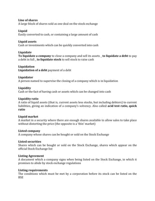 Line of shares
A large block of shares sold as one deal on the stock exchange

Liquid
Easily converted to cash, or containing a large amount of cash

Liquid assets
Cash or investments which can be quickly converted into cash

Liquidate
To liquidate a company to close a company and sell its assets _ to liquidate a debt to pay
a debt in full _ to liquidate stock to sell stock to raise cash

Liquidation
Liquidation of a debt payment of a debt

Liquidator
A person named to supervise the closing of a company which is in liquidation

Liquidity
Cash or the fact of having cash or assets which can be changed into cash

Liquidity ratio
A ratio of liquid assets (that is, current assets less stocks, but including debtors) to current
liabilities, giving an indication of a company’s solvency. Also called acid test ratio, quick
ratio

Liquid market
A market in a security where there are enough shares available to allow sales to take place
without distorting the price (the opposite is a ‘thin’ market)

Listed company
A company whose shares can be bought or sold on the Stock Exchange

Listed securities
Shares which can be bought or sold on the Stock Exchange, shares which appear on the
official Stock Exchange list

Listing Agreement
A document which a company signs when being listed on the Stock Exchange, in which it
promises to abide by stock exchange regulations

Listing requirements
The conditions which must be met by a corporation before its stock can be listed on the
BSE
 