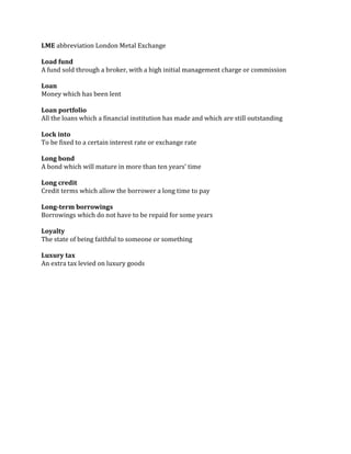 LME abbreviation London Metal Exchange

Load fund
A fund sold through a broker, with a high initial management charge or commission

Loan
Money which has been lent

Loan portfolio
All the loans which a financial institution has made and which are still outstanding

Lock into
To be fixed to a certain interest rate or exchange rate

Long bond
A bond which will mature in more than ten years’ time

Long credit
Credit terms which allow the borrower a long time to pay

Long-term borrowings
Borrowings which do not have to be repaid for some years

Loyalty
The state of being faithful to someone or something

Luxury tax
An extra tax levied on luxury goods
 