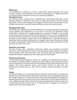 Malfeasance
The wrongdoing or criminal act, as when a bank officer accepts cash gifts from a loan
customer. Contrast with misfeasance, the improper performance of a legally permissible
act, and non-feasance, the failure to carry out a contractual obligation.
Managed Currency
Any currency whose exchange rate is influenced by central bank intervention in the
exchange markets, as opposed to interaction of supply and demand in the free market.
Most major currencies are managed to one degree or another when central banks buy and
sell their own currency to maintain market stability and carry out monetary policy.

Managing Underwriter
The leading and originating-investment banking firm of an underwriting group organized
for the purchase and distribution of a new issue of securities. The agreement among
underwriters authorizes the managing underwriter, or syndicate manager, to act as agent
for the group in purchasing, carrying, and distributing the issue as well as complying with
all federal and state requirements; to form the selling group; to determine the allocation of
securities to each member; to make sales to the selling group at a specified discount-or
concession -from the public offering price; to engage in open market transactions during
the underwriting period to stabilize the market price of the security; and to borrow for the
syndicate account to cover costs.

Mandatory Convertible
The type of bond with a redemption requirement. Banks issue mandatory convertible
bonds, also called equity linked securities, to meet regulatory capital requirements without
issuing common stock until some future date. The bonds often pay higher yields than
comparable bonds to compensate for the mandatory conversion feature.

Manufactured Housing
A factory-built housing shipped in sections to a building site. Manufactured housing is
constructed according to federal standards (the HUD code) for home design and safety
from the Department of Housing and Urban Development (HUD). Manufactured homes are
popular with low-to-moderate income home buyers because of their low cost.
Manufactured housing loans are often sold to investors in the asset-backed securities
market.

Margin
Net Interest Margin, or the percentage difference between a bank's yield on earning assets
(mostly loans) and interest paid to depositors. Proportion of the asset pledged as security,
for example, inventory or accounts receivable, that a bank will lend against. The difference
between the market value and loan value is also called a haircut. If the collateral declines in
value, additional margin will be required. Premium a mortgage lender adds to an index rate
in determining the loan interest rate in an adjustable-rate mortgage. This premium is
typically two to three percentage points.
 