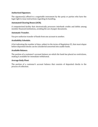 Authorized Signature.

The signature(s) affixed to a negotiable instrument by the party or parties who have the
legal right to issue instructions regarding its handling.

Automated Clearing House (ACH).

A computerized facility that electronically processes interbank credits and debits among
member financial institutions, avoiding the use of paper documents.

Automatic Transfer.

You pre-authorize transfer of funds from one account to another.

Availability Schedule.

A list indicating the number of days, subject to the terms of Regulation CC, that must elapse
before deposited checks can be considered converted into usable funds.

Available Balance.

The portion of a customer’s account balance on which the bank has placed no restrictions,
making it available for immediate withdrawal.

Average Daily Float.

The portion of a customer’s account balance that consists of deposited checks in the
process of collection.
 