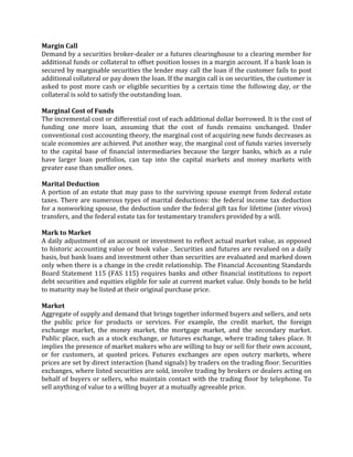 Margin Call
Demand by a securities broker-dealer or a futures clearinghouse to a clearing member for
additional funds or collateral to offset position losses in a margin account. If a bank loan is
secured by marginable securities the lender may call the loan if the customer fails to post
additional collateral or pay down the loan. If the margin call is on securities, the customer is
asked to post more cash or eligible securities by a certain time the following day, or the
collateral is sold to satisfy the outstanding loan.

Marginal Cost of Funds
The incremental cost or differential cost of each additional dollar borrowed. It is the cost of
funding one more loan, assuming that the cost of funds remains unchanged. Under
conventional cost accounting theory, the marginal cost of acquiring new funds decreases as
scale economies are achieved. Put another way, the marginal cost of funds varies inversely
to the capital base of financial intermediaries because the larger banks, which as a rule
have larger loan portfolios, can tap into the capital markets and money markets with
greater ease than smaller ones.

Marital Deduction
A portion of an estate that may pass to the surviving spouse exempt from federal estate
taxes. There are numerous types of marital deductions: the federal income tax deduction
for a nonworking spouse, the deduction under the federal gift tax for lifetime (inter vivos)
transfers, and the federal estate tax for testamentary transfers provided by a will.

Mark to Market
A daily adjustment of an account or investment to reflect actual market value, as opposed
to historic accounting value or book value . Securities and futures are revalued on a daily
basis, but bank loans and investment other than securities are evaluated and marked down
only when there is a change in the credit relationship. The Financial Accounting Standards
Board Statement 115 (FAS 115) requires banks and other financial institutions to report
debt securities and equities eligible for sale at current market value. Only bonds to be held
to maturity may be listed at their original purchase price.

Market
Aggregate of supply and demand that brings together informed buyers and sellers, and sets
the public price for products or services. For example, the credit market, the foreign
exchange market, the money market, the mortgage market, and the secondary market.
Public place, such as a stock exchange, or futures exchange, where trading takes place. It
implies the presence of market makers who are willing to buy or sell for their own account,
or for customers, at quoted prices. Futures exchanges are open outcry markets, where
prices are set by direct interaction (hand signals) by traders on the trading floor. Securities
exchanges, where listed securities are sold, involve trading by brokers or dealers acting on
behalf of buyers or sellers, who maintain contact with the trading floor by telephone. To
sell anything of value to a willing buyer at a mutually agreeable price.
 