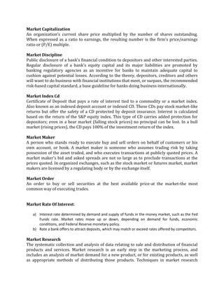 Market Capitalization
An organization's current share price multiplied by the number of shares outstanding.
When expressed as a ratio to earnings, the resulting number is the firm's price/earnings
ratio or (P/E) multiple.

Market Discipline
Public disclosure of a bank's financial condition to depositors and other interested parties.
Regular disclosure of a bank's equity capital and its major liabilities are promoted by
banking regulatory agencies as an incentive for banks to maintain adequate capital to
cushion against potential losses. According to the theory, depositors, creditors and others
will want to do business with financial institutions that meet, or surpass, the recommended
risk-based capital standard, a base guideline for banks doing business internationally.

Market Index Cd
Certificate of Deposit that pays a rate of interest tied to a commodity or a market index.
Also known as an indexed deposit account or indexed CD. These CDs pay stock market-like
returns but offer the safety of a CD protected by deposit insurance. Interest is calculated
based on the return of the S&P equity index. This type of CD carries added protection for
depositors; even in a bear market (falling stock prices) no principal can be lost. In a bull
market (rising prices), the CD pays 100% of the investment return of the index.

Market Maker
A person who stands ready to execute buy and sell orders on behalf of customers or his
own account, or book. A market maker is someone who assumes trading risk by taking
possession of the asset traded, and who executes transactions at publicly quoted prices. A
market maker's bid and asked spreads are not so large as to preclude transactions at the
prices quoted. In organized exchanges, such as the stock market or futures market, market
makers are licensed by a regulating body or by the exchange itself.

Market Order
An order to buy or sell securities at the best available price-at the market-the most
common way of executing trades.


Market Rate Of Interest:

   a) Interest rate determined by demand and supply of funds in the money market, such as the Fed
      Funds rate. Market rates move up or down, depending on demand for funds, economic
      conditions, and Federal Reserve monetary policy.
   b) Rate a bank offers to attract deposits, which may match or exceed rates offered by competitors.

Market Research
The systematic collection and analysis of data relating to sale and distribution of financial
products and services. Market research is an early step in the marketing process, and
includes an analysis of market demand for a new product, or for existing products, as well
as appropriate methods of distributing those products. Techniques in market research
 