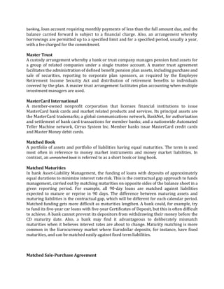 banking, loan account requiring monthly payments of less than the full amount due, and the
balance carried forward is subject to a financial charge. Also, an arrangement whereby
borrowings are permitted up to a specified limit and for a specified period, usually a year,
with a fee charged for the commitment.

Master Trust
A custody arrangement whereby a bank or trust company manages pension fund assets for
a group of related companies under a single trustee account. A master trust agreement
facilitates the administration of defined benefit pension plan assets, including purchase and
sale of securities, reporting to corporate plan sponsors, as required by the Employee
Retirement Income Security Act and distribution of retirement benefits to individuals
covered by the plan. A master trust arrangement facilitates plan accounting when multiple
investment managers are used.

MasterCard International
A member-owned nonprofit corporation that licenses financial institutions to issue
MasterCard bank cards and market related products and services. Its principal assets are
the MasterCard trademarks; a global communications network, BankNet, for authorization
and settlement of bank card transactions for member banks; and a nationwide Automated
Teller Machine network, Cirrus System Inc. Member banks issue MasterCard credit cards
and Master Money debit cards.

Matched Book
A portfolio of assets and portfolio of liabilities having equal maturities. The term is used
most often in reference to money market instruments and money market liabilities. In
contrast, an unmatched book is referred to as a short book or long book.

Matched Maturities
In bank Asset-Liability Management, the funding of loans with deposits of approximately
equal durations to minimize interest rate risk. This is the contractual gap approach to funds
management, carried out by matching maturities on opposite sides of the balance sheet in a
given reporting period. For example, all 90-day loans are matched against liabilities
expected to mature or reprise in 90 days. The difference between maturing assets and
maturing liabilities is the contractual gap, which will be different for each calendar period.
Matched funding gets more difficult as maturities lengthen. A bank could, for example, try
to fund its five-year car loans with five-year Certificates of Deposit, but this is often difficult
to achieve. A bank cannot prevent its depositors from withdrawing their money before the
CD maturity date. Also, a bank may find it advantageous to deliberately mismatch
maturities when it believes interest rates are about to change. Maturity matching is more
common in the Eurocurrency market where Eurodollar deposits, for instance, have fixed
maturities, and can be matched easily against fixed term liabilities.



Matched Sale-Purchase Agreement
 