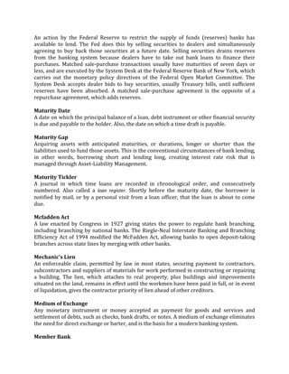 An action by the Federal Reserve to restrict the supply of funds (reserves) banks has
available to lend. The Fed does this by selling securities to dealers and simultaneously
agreeing to buy back those securities at a future date. Selling securities drains reserves
from the banking system because dealers have to take out bank loans to finance their
purchases. Matched sale-purchase transactions usually have maturities of seven days or
less, and are executed by the System Desk at the Federal Reserve Bank of New York, which
carries out the monetary policy directives of the Federal Open Market Committee. The
System Desk accepts dealer bids to buy securities, usually Treasury bills, until sufficient
reserves have been absorbed. A matched sale-purchase agreement is the opposite of a
repurchase agreement, which adds reserves.

Maturity Date
A date on which the principal balance of a loan, debt instrument or other financial security
is due and payable to the holder. Also, the date on which a time draft is payable.

Maturity Gap
Acquiring assets with anticipated maturities, or durations, longer or shorter than the
liabilities used to fund those assets. This is the conventional circumstances of bank lending,
in other words, borrowing short and lending long, creating interest rate risk that is
managed through Asset-Liability Management.

Maturity Tickler
A journal in which time loans are recorded in chronological order, and consecutively
numbered. Also called a loan register. Shortly before the maturity date, the borrower is
notified by mail, or by a personal visit from a loan officer, that the loan is about to come
due.

Mcfadden Act
A law enacted by Congress in 1927 giving states the power to regulate bank branching,
including branching by national banks. The Riegle-Neal Interstate Banking and Branching
Efficiency Act of 1994 modified the McFadden Act, allowing banks to open deposit-taking
branches across state lines by merging with other banks.

Mechanic's Lien
An enforceable claim, permitted by law in most states, securing payment to contractors,
subcontractors and suppliers of materials for work performed in constructing or repairing
a building. The lien, which attaches to real property, plus buildings and improvements
situated on the land, remains in effect until the workmen have been paid in full, or in event
of liquidation, gives the contractor priority of lien ahead of other creditors.

Medium of Exchange
Any monetary instrument or money accepted as payment for goods and services and
settlement of debts, such as checks, bank drafts, or notes. A medium of exchange eliminates
the need for direct exchange or barter, and is the basis for a modern banking system.

Member Bank
 