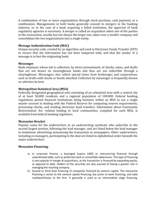 A combination of two or more organizations through stock purchase, cash payment, or a
combination. Managements in both banks generally consent to mergers in the banking
industry, or in the case of a bank acquiring a failed institution, the approval of bank
regulatory agencies is necessary. A merger is called an acquisition when one of the parties
to the transaction, usually but not always the larger one, takes over a smaller company and
consolidates the two organizations into a single entity.

Message Authentication Code (MAC)
Unique security code, created by an algorithm and used in Electronic Funds Transfer (EFT)
to ensure that the information has not been tampered with, and that the sender of a
message is in fact the originating bank.

Messenger
Bank employee whose job is collection, by direct presentment, of checks, notes, and drafts
that are not drawn on clearinghouse banks and thus are not collectible through a
clearinghouse. Messengers also collect special items from brokerages and corporations,
such as drafts with stocks or bonds attached. Collection by messenger is frequently known
as collections by hand.

Metropolitan Statistical Area (MSA)
Federally designated geographical unit consisting of an urbanized area with a central city
of at least 50,000 residents and a regional population of 100,000. Federal banking
regulations permit financial institutions doing business within an MSA to use a single
master account in dealing with the Federal Reserve for computing reserve requirements,
processing checks, and sending electronic fund transfers. Information about Community
Reinvestment Act -related lending to local communities, compiled for each MSA, is
available from federal banking regulators.

Mezzanine Bracket
Popular name for the underwriters in an underwriting syndicate who subscribe to the
second largest portion, following the lead manager, and are listed below the lead manager
in tombstone advertising announcing the transaction in newspapers. Other underwriters,
including co-managers, participating in the deal are listed in alphabetical order beneath the
major underwriters.

Mezzanine Financing:

       a) In corporate finance, a leveraged buyout (LBO) or restructuring financed through
          subordinated debt, such as preferred stock or convertible debentures. This type of financing
          is very popular in merger & acquisitions, as the transaction is financed by expanding equity,
          as opposed to debt. Holders of the securities are also assured of having a greater role in
          managing the resulting company.
       b) Second or third level financing of companies financed by venture capital. The mezzanine
          financing is senior to the venture capital financing, but junior to bank financing, and adds
          creditworthiness to the firm. It generally is used as an intermediate stage financing,
 