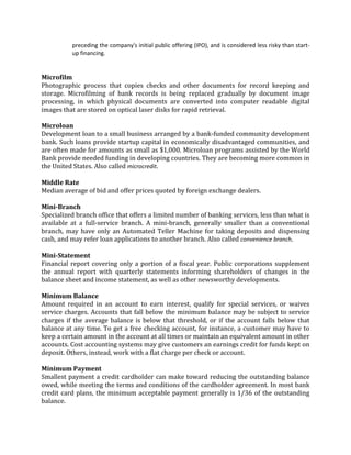 preceding the company's initial public offering (IPO), and is considered less risky than start-
          up financing.


Microfilm
Photographic process that copies checks and other documents for record keeping and
storage. Microfilming of bank records is being replaced gradually by document image
processing, in which physical documents are converted into computer readable digital
images that are stored on optical laser disks for rapid retrieval.

Microloan
Development loan to a small business arranged by a bank-funded community development
bank. Such loans provide startup capital in economically disadvantaged communities, and
are often made for amounts as small as $1,000. Microloan programs assisted by the World
Bank provide needed funding in developing countries. They are becoming more common in
the United States. Also called microcredit.

Middle Rate
Median average of bid and offer prices quoted by foreign exchange dealers.

Mini-Branch
Specialized branch office that offers a limited number of banking services, less than what is
available at a full-service branch. A mini-branch, generally smaller than a conventional
branch, may have only an Automated Teller Machine for taking deposits and dispensing
cash, and may refer loan applications to another branch. Also called convenience branch.

Mini-Statement
Financial report covering only a portion of a fiscal year. Public corporations supplement
the annual report with quarterly statements informing shareholders of changes in the
balance sheet and income statement, as well as other newsworthy developments.

Minimum Balance
Amount required in an account to earn interest, qualify for special services, or waives
service charges. Accounts that fall below the minimum balance may be subject to service
charges if the average balance is below that threshold, or if the account falls below that
balance at any time. To get a free checking account, for instance, a customer may have to
keep a certain amount in the account at all times or maintain an equivalent amount in other
accounts. Cost accounting systems may give customers an earnings credit for funds kept on
deposit. Others, instead, work with a flat charge per check or account.

Minimum Payment
Smallest payment a credit cardholder can make toward reducing the outstanding balance
owed, while meeting the terms and conditions of the cardholder agreement. In most bank
credit card plans, the minimum acceptable payment generally is 1/36 of the outstanding
balance.
 