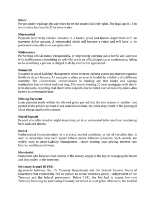 Minor
Person under legal age, the age when he or she attains full civil rights. The legal age is 18 in
most states, but may be 21 in some states.

Misencoded
Payment incorrectly entered encoded in a bank's proof and transit department with an
incorrect dollar amount. A misencoded check will become a reject and will have to be
processed manually as an exception item.

Misfeasance
Performing official duties irresponsibly, or improperly carrying out a lawful act. Contrast
with malfeasance, committing an unlawful act in an official capacity; or nonfeasance, failing
to do something a person is obliged to do by contract or agreement.

Mismatch
Situation in Asset-Liability Management when interest-earning assets and interest expense
liabilities do not balance. An example is when an asset is funded by a liability of a different
maturity. The conventional circumstances in banking are that banks and savings
institutions borrow short and lend long. This means funding 30-year mortgages with short-
term deposits, expecting that short-term deposits can be rolled over at maturity dates. Also
known as a mismatched book.

Missing Payment
Loan payment made within the allowed grace period, but, for one reason or another, not
posted to the proper account. If not corrected in time, the error may result in the posting of
a late charge against the account.

Mixed Deposit
Deposit at a teller window, night depository, or at an automated teller machine, containing
both cash and checks.

Model
Mathematical characterization of a process, market condition, or set of variables that is
used to determine how each would behave under different scenarios. Such models are
widely used in Asset-Liability Management , credit scoring, loan pricing, interest rate
futures, and financial swaps.

Monetarist
Economist who believes that control of the money supply is the key to managing the boom
and bust cycles in the economy.

Monetary Accord Of 1951
Agreement between the U.S. Treasury Department and the Federal Reserve Board of
Governors that enabled the Fed to pursue an active monetary policy , independent of the
Treasury and the federal government. Before 1951, the Fed had to assure low cost
Treasury financing by purchasing Treasury securities at a set price. Afterward, the Federal
 