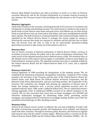 Reserve Open Market Committee was able to purchase as much, or as little, of Treasury
securities offered for sale by the Treasury Department as it wanted, instead of having to
buy whatever the Treasury issued at the prevailing rate. Also known as the Treasury-Fed
Accord.

Monetary Aggregates
Total stock of money in the economy, consisting primarily of (1) currency in circulation and
(2) deposits in savings and checking accounts. Too much money in relation to the output of
goods tends to push interest rates down and push prices and inflation up; too little money
tends to push interest rates up, lower prices and output, and cause unemployment and idle
plant capacity. The bulk of money is in demand deposits with commercial banks, which are
regulated by the Federal Reserve Board. It manages the money supply by raising or
lowering the reserves that banks are required to maintain and the discount rate at which
they can borrow from the Fed, as well as by its open-market operations-trading
government securities to take money out of the system or put it in.

Monetary Base
Sum of reserve accounts of financial institutions at Federal Reserve Banks, currency in
circulation (currency held by the public and in the vaults of depository institutions). The
major source of the adjusted monetary base is federal reserve credit. The monetary base, as
the ultimate source of the nation's money supply, is controllable, at least to some degree, by
Federal Reserve monetary policy. The adjusted monetary base data is compiled weekly by
the Federal Reserve Board and the Federal Reserve Bank of St. Louis, and is adjusted
seasonally.

Monetary Control Act
Federal legislation of 1980 providing for deregulation of the banking system. The act
established the Depository Institutions Deregulation Committee, composed of five voting
members, the Secretary of the Treasury and the chair of the Federal Reserve Board, the
Federal Home Loan Bank Board, the Federal Deposit Insurance Corporation, and the
National Credit Union Administration, and one nonvoting member, the Comptroller of the
Currency. The committee was charged with phasing out regulation of interest rates of
banks and savings institutions over a six-year period (passbook accounts were de-
regulated effective April, 1986, under a different federal law). The act authorized interest-
bearing negotiable order of withdrawal (NOW) accounts to be offered anywhere in the
country. The act also overruled state usury laws on home mortgages over $25,000 and
otherwise modernized mortgages by eliminating dollar limits, permitting second
mortgages, and ending territorial restrictions in mortgage lending. Another part of the law
permitted stock brokerages to offer checking accounts.

Monetary Policy
Actions by the federal reserve system to influence the cost and availability of credit, with
the goals of promoting economic growth, full employment, price stability, and balanced
trade with other countries. Through its monetary policy decisions, the Fed tries to regulate
both interest rates and the nation's money supply . Monetary policy is carried out by the
Federal Reserve Board (FRB) and the Federal Open Market Committee (FOMC) , the 12-
 