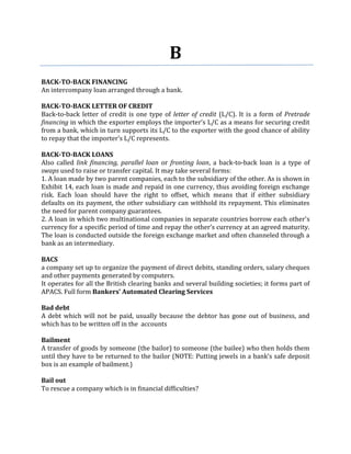 B
BACK-TO-BACK FINANCING
An intercompany loan arranged through a bank.

BACK-TO-BACK LETTER OF CREDIT
Back-to-back letter of credit is one type of letter of credit (L/C). It is a form of Pretrade
financing in which the exporter employs the importer’s L/C as a means for securing credit
from a bank, which in turn supports its L/C to the exporter with the good chance of ability
to repay that the importer’s L/C represents.

BACK-TO-BACK LOANS
Also called link financing, parallel loan or fronting loan, a back-to-back loan is a type of
swaps used to raise or transfer capital. It may take several forms:
1. A loan made by two parent companies, each to the subsidiary of the other. As is shown in
Exhibit 14, each loan is made and repaid in one currency, thus avoiding foreign exchange
risk. Each loan should have the right to offset, which means that if either subsidiary
defaults on its payment, the other subsidiary can withhold its repayment. This eliminates
the need for parent company guarantees.
2. A loan in which two multinational companies in separate countries borrow each other’s
currency for a specific period of time and repay the other’s currency at an agreed maturity.
The loan is conducted outside the foreign exchange market and often channeled through a
bank as an intermediary.

BACS
a company set up to organize the payment of direct debits, standing orders, salary cheques
and other payments generated by computers.
It operates for all the British clearing banks and several building societies; it forms part of
APACS. Full form Bankers’ Automated Clearing Services

Bad debt
A debt which will not be paid, usually because the debtor has gone out of business, and
which has to be written off in the accounts

Bailment
A transfer of goods by someone (the bailor) to someone (the bailee) who then holds them
until they have to be returned to the bailor (NOTE: Putting jewels in a bank’s safe deposit
box is an example of bailment.)

Bail out
To rescue a company which is in financial difficulties?
 