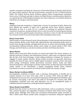 member committee (including all 7 governors of the Federal Reserve Board), which directs
the open market purchase and sale of government securities for the 12 Federal Reserve
Banks. The Federal Reserve Board chairman appears before Congressional committees
twice a year, in February and July, to report on Federal Reserve monetary policy objectives,
as required by the 1978 Humphrey-Hawkins Act. These addresses are watched closely for
indications of a change in monetary policy.

Money
Anything commonly accepted as a legal tender currency for payment of debts. Money has
been defined any number of ways, but it generally serves three distinct purposes,
depending on how it is used: (1) as a medium of exchange for payments between
consumers, businesses, and government; (2) as a unit of account for measuring purchasing
power, or the prices paid for goods and services; and (3) as a store of value for measuring
the economic worth of current income deferred for spending in future years.

Money Center Bank
Bank located in a major financial center that participates in both national and international
money markets. Money center banks offer regional banks and community banks access to
master trust, foreign exchange, and depository services, as well as check clearings, through
correspondent banking networks. Money center banks are found mainly in New York,
Chicago, and San Francisco, and also in London and other world financial centers.

Money Market
Market where short-term debt securities are issued and traded. The money market is an
informal network of dealers and institutional investors, rather than an organized market
like the New York Stock Exchange. A bank selling certificates of deposit, for instance, is
engaged in money market activities. Money market securities are generally short-term,
typically less than 90 days, and are highly liquid investments issued by firms with good
credit ratings. Participants include government securities dealers, banks and other
financial institutions, and managers of money market funds. An important part of the global
money market is the Euromarket, a largely unregulated market where financial
instruments in various currencies are actively traded outside the country of origin.

Money Market Certificate (MMC)
Non-negotiable certificate of deposit with a minimum denomination of $2,500 and an
original maturity of at least seven days. Prior to January 1983, when the MMC was
deregulated, the account was a six-month CD requiring an initial deposit of $10,000 to open
an account, and paying a rate tied to the yield on six-month U.S. Treasury bills. With
deregulation, maturities and rates paid depositors are set by management policy in
individual financial institutions, not by government regulation.

Money Market Fund (MMF)
Mutual fund that invests in short-term debt instruments, such as acceptances, Treasury
bills, commercial paper, and negotiable certificates of deposit. Most funds invest in high-
quality paper, although some funds have purchased noninvestment grade securities to
offer a better yield. Money market funds, managed by investment companies registered
 
