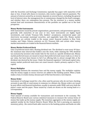 with the Securities and Exchange Commission, typically buy paper with maturities of 60
days or less. A fund sells shares to investors, who receive regular interest payments. The
amount of interest earned by an investor depends on several factors, including the general
level of interest rates, the management fee or commissions charged by the fund's manager,
and whether there are redemption fees present. The fee structure in a money market
mutual fund and investment characteristics of the portfolio are spelled out in the fund
prospectus.

Money Market Instruments
Debt instruments issued by private organizations, governments, and government agencies,
generally with maturities of one year or less. Such instruments are highly liquid
investments, and include Treasury bills, bankers' acceptances, commercial paper and
short-term tax-exempt municipal securities, and negotiable bank CDs. Money market
instruments are actively traded in the money center financial markets in New York,
London, and Tokyo. Futures contracts on U.S. Treasury bills and certain other money
market instruments are traded in the financial futures markets.

Money Market Preferred Stock
Class of preferred stock with a floating dividend rate. The dividend is reset every 49 days-
the minimum time interval that holders own the stock, while claiming the 70% dividend
tax exclusion-by investors who tender bids for the stock at a specific dividend rate. Money
market preferred issues are meant to insure that preferred stock issues trade at, or close to
par value, but have been known to fail if an offering fails to attract enough bids at the
dividend rate desired by the issuer. Under the financial regulators' risk-based capital rules,
money market preferred stock does not count toward a bank's primary capital or Tier 1
capital.

Money Multiplier
Relationship between the monetary base and the money supply. The multiplier explains
why the money supply as excess reserves are added to the banking system. When a bank
makes a loan, it creates money, because part of the loan becomes a new deposit.

Money Order
Instrument of exchange issued for a fee, often used by persons who do not have checking
accounts to pay bills or send money to someone in a distant city. Money orders are issued
by post offices and financial institutions, usually in amounts under $500, and carry both the
payee's name and the payer. Those issued by a bank are drawn on the issuing bank or a
correspondent.

Money Supply
Total amount of money available for transactions and investment in the economy. The
Federal Reserve Board uses various statistical measures to measure the various forms of
money that make up the money supply. The monetary aggregates in the money supply are
updated weekly by the Federal Reserve Board. When the Fed is pursuing an expansive
monetary policy , the central bank adds reserves to the banking system and banks are able
 