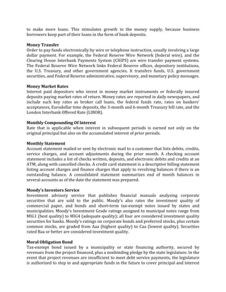 to make more loans. This stimulates growth in the money supply, because business
borrowers keep part of their loans in the form of bank deposits.

Money Transfer
Order to pay funds electronically by wire or telephone instruction, usually involving a large
dollar payment. For example, the Federal Reserve Wire Network (federal wire), and the
Clearing House Interbank Payments System (CHIPS) are wire transfer payment systems.
The Federal Reserve Wire Network links Federal Reserve offices, depository institutions,
the U.S. Treasury, and other government agencies. It transfers funds, U.S. government
securities, and Federal Reserve administrative, supervisory, and monetary policy messages.

Money Market Rates
Interest paid depositors who invest in money market instruments or federally insured
deposits paying market rates of return. Money rates are reported in daily newspapers, and
include such key rates as broker call loans, the federal funds rate, rates on bankers'
acceptances, Eurodollar time deposits, the 3-month and 6-month Treasury bill rate, and the
London Interbank Offered Rate (LIBOR).

Monthly Compounding Of Interest
Rate that is applicable when interest in subsequent periods is earned not only on the
original principal but also on the accumulated interest of prior periods.

Monthly Statement
Account statement mailed or sent by electronic mail to a customer that lists debits, credits,
service charges, and account adjustments during the prior month. A checking account
statement includes a list of checks written, deposits, and electronic debits and credits at an
ATM, along with cancelled checks. A credit card statement is a descriptive billing statement
listing account charges and finance charges that apply to revolving balances if there is an
outstanding balance. A consolidated statement summarizes end of month balances in
several accounts as of the date the statement was prepared.

Moody's Investors Service
Investment advisory service that publishes financial manuals analyzing corporate
securities that are sold to the public. Moody's also rates the investment quality of
commercial paper, and bonds and short-term tax-exempt notes issued by states and
municipalities. Moody's Investment Grade ratings assigned to municipal notes range from
MIG1 (best quality) to MIG4 (adequate quality); all four are considered investment quality
securities for banks. Moody's ratings on corporate bonds and preferred stocks, plus certain
common stocks, are graded from Aaa (highest quality) to Caa (lowest quality). Securities
rated Baa or better are considered investment quality.

Moral Obligation Bond
Tax-exempt bond issued by a municipality or state financing authority, secured by
revenues from the project financed, plus a nonbinding pledge by the state legislature. In the
event that project revenues are insufficient to meet debt service payments, the legislature
is authorized to step in and appropriate funds in the future to cover principal and interest
 