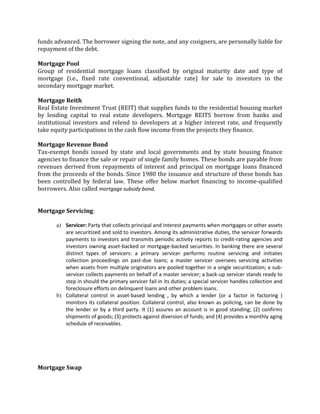 funds advanced. The borrower signing the note, and any cosigners, are personally liable for
repayment of the debt.

Mortgage Pool
Group of residential mortgage loans classified by original maturity date and type of
mortgage (i.e., fixed rate conventional, adjustable rate) for sale to investors in the
secondary mortgage market.

Mortgage Reith
Real Estate Investment Trust (REIT) that supplies funds to the residential housing market
by lending capital to real estate developers. Mortgage REITS borrow from banks and
institutional investors and relend to developers at a higher interest rate, and frequently
take equity participations in the cash flow income from the projects they finance.

Mortgage Revenue Bond
Tax-exempt bonds issued by state and local governments and by state housing finance
agencies to finance the sale or repair of single family homes. These bonds are payable from
revenues derived from repayments of interest and principal on mortgage loans financed
from the proceeds of the bonds. Since 1980 the issuance and structure of these bonds has
been controlled by federal law. These offer below market financing to income-qualified
borrowers. Also called mortgage subsidy bond.


Mortgage Servicing:

       a) Servicer: Party that collects principal and interest payments when mortgages or other assets
          are securitized and sold to investors. Among its administrative duties, the servicer forwards
          payments to investors and transmits periodic activity reports to credit-rating agencies and
          investors owning asset-backed or mortgage-backed securities. In banking there are several
          distinct types of servicers: a primary servicer performs routine servicing and initiates
          collection proceedings on past-due loans; a master servicer oversees servicing activities
          when assets from multiple originators are pooled together in a single securitization; a sub-
          servicer collects payments on behalf of a master servicer; a back-up servicer stands ready to
          step in should the primary servicer fail in its duties; a special servicer handles collection and
          foreclosure efforts on delinquent loans and other problem loans.
       b) Collateral control in asset-based lending , by which a lender (or a factor in factoring )
          monitors its collateral position. Collateral control, also known as policing, can be done by
          the lender or by a third party. It (1) assures an account is in good standing; (2) confirms
          shipments of goods; (3) protects against diversion of funds; and (4) provides a monthly aging
          schedule of receivables.




Mortgage Swap
 
