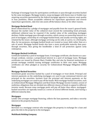 Exchange of mortgage loans for participation certificates or pass-through securities backed
by the same mortgages. Mortgage lenders, swap mortgages with fannie mae or freddie mac
acquiring securities guaranteed by the federal mortgage agencies to improve asset quality
in loan portfolios, obtain acceptable collateral for repurchase agreements and reverse
repurchase agreements , take low-rate assets off the balance sheet, or for other reasons.

Mortgage-Backed Bond
Bond collateralized by a pledge of mortgages and payable from the issuer's general funds.
Because the market value of the collateral must exceed the outstanding bond principal,
additional collateral may be required if the market value of the underlying mortgages
declines. Unlike mortgage pass-through securities, which convey an ownership interest in a
pool of mortgages, ownership of a mortgage-backed bond, and usually servicing rights, are
retained by the issuer, although mortgage servicing can be sold, at a price, to a third party.
Also, for tax purposes, mortgage-backed bonds are treated as issuer debt rather than as a
sale of assets. Mortgage backed bonds also have a more predictable maturity than pass-
through securities, thus giving the bondholder a kind of call protection against early
redemption.

Mortgage-Backed Certificate
Certificate backed by a pool of mortgage loans. A mortgage certificate, also known as a pass-
through certificate, conveys a proportional interest in a pool of mortgage loans. Mortgage
certificates are issued by (Fannie Mae), Freddie Mac and also by financial institutions or
private mortgage conduits issuing mortgage certificates in their own name. Mortgage
certificates are often pledged as security for Collateralized Mortgage Obligation (CMO)
bond.

Mortgage-Backed Securities
Investment grade securities backed by a pool of mortgages or trust deeds. Principal and
interest payments on the underlying mortgages are used to pay semiannual interest and
principal on the securities. Incomes from the principal and interest payments on the
underlying mortgages are used to pay off the bonds. Most mortgage-backed securities, such
as Collateralized Mortgage Obligation and Real Estate Mortgage Income Conduit, consist of
multiclass obligations that are divided into different classes of bonds to appeal to different
investor needs. Because some mortgage pools will pay off faster than others, mortgaged-
backed securities are typically issued as a series of several different bonds, each having a
different maturity date.

Mortgagee
Lender who arranges mortgage financing, collects the loan payments, and takes a security
interest in the property financed.

Mortgagor
Borrower in a mortgage contract who mortgages the property in exchange for a loan and
gives the title to the property to the mortgagee.

Multibank Holding Company
 