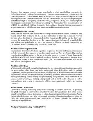 Company that owns or controls two or more banks or other bank holding companies. As
defined in the Bank Holding Company Act of 1956, such companies must register with the
board of governors of the Federal Reserve System and hence are called registered bank
holding companies. Amendments to the 1956 act set standards for acquisitions (1966) and
ended the exemption enjoyed by one-bank holding companies (1970), thus restricting bank
holding companies to activities related to banking. The financial services modernization act
of 1999 liberated Bank Holding Companies that qualify as financial holding companies to
acquire or create as subsidiaries securities firms and insurance companies.

Multicurrency Note Facility
Short-term or medium-term euro note financing denominated in several currencies. The
facility allows the borrower to choose the currencies to draw in successive rollover
periods, when the loan is refinanced. It is the riskiest credit facility for the borrower,
because the lender has the right to set the currency in which the loan will be paid off. The
loan will reprise periodically, say every six months, in different currencies, depending on
the lender's perception of currency risk in the transaction.

Multilateral Development Bank
International financial institutions organized to provide financial and technical assistance
to foster economic development in less developed countries. They are financed by member
contributions and borrowings in the world financial markets. In terms of scope they may be
global (the World Bank Group), regional (the Latin American Development Bank or Asian
Development Bank), or specialized institutions (the Caribbean Development Bank or the
East African Development Bank).

Multilateral Netting
Written contract to settle mutual obligations at the net value of the contracts, as opposed to
the gross dollar value. Thus, two banks owing each other $10 million and $12 million,
respectively, might agree to value their mutual obligation at $2 million (the net difference
between $10 million and $12 million) for accounting purposes. There are various forms of
netting in banking: bilateral netting. an agreement by two parties to settle contracts at net
value; multilateral netting, a netting arrangement with a third party acting as a central
clearinghouse; and netting by novation, in which a new agreement replaces an existing
contract.

Multinational Corporation
Corporation owning subsidiary companies operating in several countries. A generally
accepted definition is a corporation or enterprise that derives at least 25% of its annual
sales from facilities outside its country of origin. Developing countries, including the Newly
Industrialized Country, have also encouraged formation of multinational corporations on
their soil. Many multinationals are chartered in tax haven countries for trading and
investing on a global basis.


Multiple Options Funding Facility (MOFF)
 
