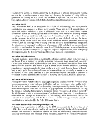 Medium term Euro note financing allowing the borrower to choose from several funding
options, i.e., a medium-term project financing allowing the option of using different
guidelines for pricing, such as prime rate, banker's acceptance rate, and Eurodollar rate.
Such options, however, must be listed clearly in the original loan agreement.

Municipal Bond
Debt instrument that is an obligation of a state or municipality, and also political
subdivisions and agencies of these governments. There are several classifications of
municipal bonds, including a general obligation bond and a revenue bond. Special
assessment bonds are bonds payable from assessments from benefitted property owners,
covering such things as streets and sidewalks. A special tax bond is a bond issued for a
special purpose, for which proceeds of a special tax are pledged, but not the taxing
authority of the issuer. Water and other utility bonds are payable primarily from utility
revenues, but are also supported by taxing authority-so-called double barreled obligations.
Certain classes of municipal bonds issued after August 1986, called private purpose bonds
are fully taxable bonds if, for example, more than 10% of the proceeds from the bond issue
are used for private development (as opposed to public improvements, such as highway
development), and the debt service is paid by private business organizations.

Municipal Bond Insurance
Financial guarantee protecting a municipal bond issue against default risk. Coverage is
purchased from a number of private insurance companies, such as AMBAC Indemnity
Corporation, and the Municipal Bond Insurance Association. Bonds insured by these firms,
which offer to purchase the bonds at par in event default occurs, enjoy an AAArating,
enabling government agencies to issue bonds at a lower cost. Insured bonds ordinarily
have a lower yield than uninsured bonds as the cost of insurance typically is passed on to
the holder. When a bond defaults, it is paid off immediately so that even if principal is
recovered, interest from the date of default to maturity is not earned. financial guarantee.

Municipal Revenue Bond
Municipal bond or state bond issue paying principal and interest from the revenues of an
income generating project, such as a toll bridge, highway, hospital, or other public facility
that is built with the proceeds of the financing. Income generated by the facility goes first
toward meeting debt service on the bonds, i.e., paying interest to bondholders and retiring
the bonds at maturity. Unlike general obligation bonds, revenue bonds are not backed by
the full faith and credit, or taxing authority, of the bond issuer. As a rule, revenue bonds are
considered tax exempt to bondholders in the issuing state. Commercial banks are
authorized to underwrite, and trade in revenue bonds through separate securities
subsidiaries, as authorized by the Federal Reserve Board.

Municipal Securities Rulemaking Board (MSRB)
Self-regulatory organization established by the 1975 amendments to the securities act of
1934 . The board sets rules for trading of municipal bonds by broker-dealers and bank
dealers, and provides an arbitration service. Its rules are approved by the Securities and
Exchange Commission and enforced by the National Association of Securities Dealers and
 