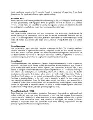 bank regulatory agencies. Its 15-member board is comprised of securities firms, bank
dealers, and the public, each having equal representation.

Municipal note
Short-term debt instrument, generally with a maturity of less than one year, issued by state
or local government, and repayable from the general fund of the issuer or a defined
revenue source. Notes are issued for a variety of purposes: revenue anticipation notes and
tax anticipation notes help the issuer overcome a cash flow shortage.

Mutual Association
Non stock financial institutions, such as a savings and loan association, that is owned by
savers holding claim to funds on deposit, who are known as members. Members have no
claim to the earnings of the association, but elect directors to its board of trustees. Other
forms of mutual associations are credit unions, mutual savings banks, and cooperative
banks.

Mutual Company
Non stock savings bank, insurance company, or savings and loan. The term also has been
used in reference to open-end investment companies, which are also known as mutual
funds. In a mutual company, profits, after deduction of business expenses, are set aside for
the benefit of the depositors of a financial institution, and the policyholders of a mutual
insurance company, or are held as surplus reserves to maintain liquidity.

Mutual Fund
Investment Company that pools money from its shareholders in stocks, bonds, government
securities, and short-term money market instruments. Mutual funds can also invest in
other marketable assets, such as futures, options, and collectibles. A mutual fund is also
known as an open-end investment company, meaning that there is a continuous offering of
new shares and redemption of outstanding shares.When shares are sold, the fund's
capitalization increases; it decreases when shares are redeemed by investors. (Unlike a
closed-end fund , shares are not traded on organized exchanges.) The owners of a mutual
fund own proportional shares in the entire pool of securities in which the fund invests, and
pay taxes on distributions from the fund. Most mutual fund shares are redeemable at
current Net Asset Value, although some have a back-end load or redemption charge when
shares are liquidated. In any mutual fund, the value of shares owned depends on current
market value of the portfolio, which is generally reprised daily.

Mutual Savings Bank (MSB)
State chartered non stock savings institution that accepts deposits from individuals and
makes residential mortgage loans. Management is by a board of trustees. These savings
institutions offer checking and other transaction account services, and may also originate
consumer loans, commercial loans, and commercial mortgages, and invest in limited
amounts of corporate bonds and corporate stock. State banking departments are the
primary regulators of mutual savings institutions.
 