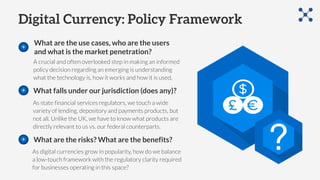 Digital Currency: Policy Framework
What are the use cases, who are the users
and what is the market penetration?
As state financial services regulators, we touch a wide
variety of lending, depository and payments products, but
not all. Unlike the UK, we have to know what products are
directly relevant to us vs. our federal counterparts.
What falls under our jurisdiction (does any)?
A crucial and often overlooked step in making an informed
policy decision regarding an emerging is understanding
what the technology is, how it works and how it is used.
As digital currencies grow in popularity, how do we balance
a low-touch framework with the regulatory clarity required
for businesses operating in this space?
What are the risks? What are the benefits?
 