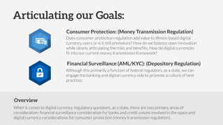 Overview
When it comes to digital currency regulatory questions, as a state, there are two primary areas of
consideration: financial surveillance consideration for banks and credit unions involved in the space and
digital currency considerations for consumer protection (money transmission regulation).
Does consumer protection regulation add value to Illinois-based digital
currency users or is it still premature? How do we balance open innovation
while clearly articulating the risks and benefits. How do digital currencies
fit into our current money transmission framework?
Although this primarily a function of federal regulators, as a state, we can
engage the banking and digital currency side to promote a culture of best
practices.
Articulating our Goals:
Consumer Protection: (Money Transmission Regulation)
Financial Surveillance (AML/KYC): (Depository Regulation)
 