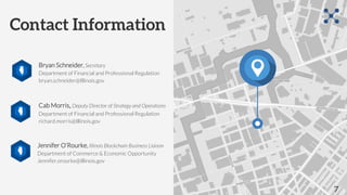 Contact Information
Bryan Schneider, Secretary
Department of Financial and Professional Regulation
bryan.schneider@Illinois.gov
Cab Morris, Deputy Director of Strategy and Operations
Department of Financial and Professional Regulation
richard.morris@Illinois.gov
7
Jennifer O’Rourke, Illinois Blockchain Business Liaison
Department of Commerce & Economic Opportunity
Jennifer.orourke@Illinois.gov
 