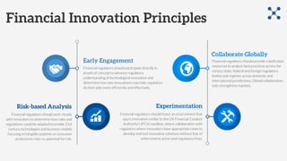 Financial Innovation Principles
Early Engagement
Financial regulators should participate directly in
proofs of concept to advance regulatory
understanding of technological innovation and
determine how new innovations may help regulators
do their jobs more efficiently and effectively.
Risk-based Analysis
Financial regulators should work closely
with innovators to determine how rules and
regulations could be adapted to enable 21st
century technologies and business models
focusing on tangible systemic or consumer
protections risks vs. potential for risk.
Collaborate Globally
Financial regulators should provide a dedicated
resources to analyze best practices across the
various state, federal and foreign regulatory
bodies and regimes across domestic and
international jurisdictions. Global collaboration
only strengthens markets.
Experimentation
Financial regulators should foster an environment that
spurs innovation similar to the UK Financial Conduct
Authority’s (FCA) sandbox, where collaboration with
regulators where innovators have appropriate room to
develop and test innovative solutions without fear of
enforcement action and regulatory fines.
 
