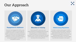 Our Approach
Engagement & Assistance Education & Training Modernizing Regulation
Improving staff’s awareness and
understanding of emerging products/trends,
ensuring access to training resources,
programming via a variety of delivery
channels. Look to those innovating in the field
as the primary resource for these education
and awareness training efforts.
Outreach and engagement will be a key
component in efforts to encourage and
support innovation. It will be essential to
foster consistent communication between
regulators, fintechs, and established FS
institutions to ensure innovative products
are quickly brought to market in a
consultative manner.
In order to achieve policy goals, it will be
essential to understand modern regulatory
approaches/tools and how they can be
implemented. As regulators this ensures we
design guidance that is practical to
implement, but also allows us to have agility
much like the innovators in the space.
 
