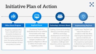 Initiative Plan of Action
Office Hours Program RegHub Portal Technology Advisory Board
Staffing a Financial Technology
Advisory Committee advising
IDFPR on technology
developments in the financial
services space as well as the
unique licensing and regulatory
compliance challenges both
depository and non-depository
innovators face.
Implementing RegTech
Developing “RegHub”, a
dedicated portal on our website
that provides early-stage
innovators plain-language
resources needed to effectively
navigate compliance and
regulatory obligations in Illinois
as well for the broader state
regulatory system.
Regularly scheduled office
hours at local fintech and
innovation incubators to
provide informal assistance to
fintech companies looking to
enter the market and licensed
businesses looking to bring a
new product to market.
Explore ways “RegTech” can
reduce the burden of
compliance while also allow
improving the Department’s
capacity to identify and
mitigate market and consumer
risks. Expand our participation
in blockchain and distributed
ledger technology consortiums.
 