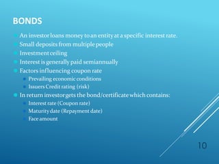 BONDS
10
⚫ An investorloans money toan entityata specific interestrate.
⚫ Small deposits from multiple people
⚫ Investmentceiling
⚫ Interest is generallypaid semiannually
⚫ Factors influencing coupon rate
⚫ Prevailing economic conditions
⚫ Issuers Credit rating (risk)
⚫ In return investorgets the bond/certificatewhich contains:
⚫ Interestrate (Coupon rate)
⚫ Maturitydate (Repayment date)
⚫ Faceamount
 