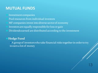 MUTUAL FUNDS
13
⚫ Investmentcompanies
⚫ Pool resources from individual investors
⚫ MF companies invest intodiversesectorof economy
⚫ Investorsareequally responsible for loss orgain
⚫ Dividendsearned aredistributed according tothe investment
⚫Hedge Fund
⚫A groupof investorswho take financial risks together in ordertotry
toearn a lotof money
 
