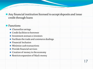 BANKING
17
⚫ Any financial institution licensed toacceptdepositsand issue
credit through loans
⚫ Functions
⚫ Channelizesavings
⚫ Credit facilities to borrower
⚫ Investment avenues o investors
⚫ Facilitate the trade and commercedealings
⚫ Financial Inclusion
⚫ Minimize cash transactions
⚫ Provide financial services
⚫ Creationof money in theeconomy
⚫ Restrictsexpansion of black money
 