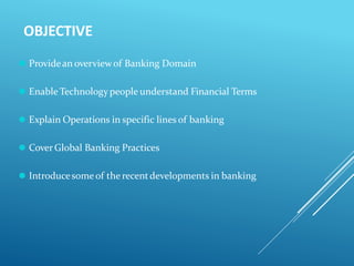 OBJECTIVE
⚫ Providean overviewof Banking Domain
⚫ Enable Technologypeople understand Financial Terms
⚫ Explain Operations in specific lines of banking
⚫ CoverGlobal Banking Practices
⚫ Introducesomeof the recentdevelopments in banking
 