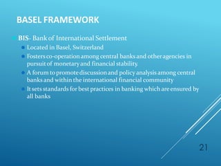 BASEL FRAMEWORK
21
⚫ BIS- Bank of International Settlement
⚫ Located in Basel, Switzerland
⚫ Fostersco-operationamong central banks and otheragencies in
pursuitof monetaryand financial stability.
⚫ A forum topromotediscussionand policyanalysis among central
banks and within the international financial community
⚫ Itsets standards for best practices in banking which areensured by
all banks
 
