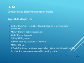 ATM
29
⚫ Computerized Telecommunication Device
⚫ Typical ATM Services
⚫ Cash withdrawal – Limit perday restricted by respective bank
guidelines
⚫ MoneyTransfer between accounts
⚫ Cash/ Check Deposits
⚫ Utility Bill Payments
⚫ Balance enquiry /Account Statements
⚫ Mobile Top Ups
⚫ VISA & Master networks are large global networks that serviceATMs.
⚫ Interbank operations aresettled in clearing house
 
