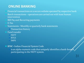 ONLINE BANKING
31
⚫ Financial transactionson a securewebsiteoperated by respective bank
⚫ Batch transactions – operations arecarried outwith least human
intervention
⚫ Bill Pay and Recurring payments
⚫ E-Tax
⚫ Statements : Monthlyorquarterly bank statements
⚫ Transaction history
⚫ Fund transfer
⚫ NEFT
⚫ RTGS
⚫ IMPS
⚫ IFSC- Indian Financial System Code
⚫ is an alpha-numericcode thatuniquely identifies a bank-branch
participating in the NEFT system.
 