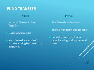 FUND TRANSFER
32
NEFT
⚫ National Electronic Fund
Transfer
⚫ No transaction limit
⚫ Nota immediate modeof
transfer during banksworking
hoursonly.
RTGS
⚫ Real Time Gross Settlement
⚫ There is minimumamount limit
⚫ Immediate modeof transfer
thoughduring working hoursof
bank
 