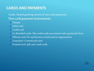 CARDS AND PAYMENTS
36
⚫ Cards- Fastestgrowing means of non-cash payments
⚫ Non-cash payment instruments
⚫ Cheque
⚫ Debit card
⚫ Creditcard
⚫ C0-Branded cards- like creditcards associated with a particular firm
⚫ Affinitycard-Tie-up between a bank and an organization
⚫ Corporate/ Commercial card
⚫ Prepaid card- giftcard, mall cards
 