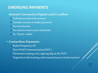 EMERGING PAYMENTS
37
⚫ Internet Currencies/Digital cash/E-wallets
⚫ Preload accountwith money
⚫ Transfer moneyor make payments
⚫ Notime barrier
⚫ No need toentercard credentials
⚫ Ex. Paytm wallet
⚫ Contactless Payments
⚫ Radio Frequency ID
⚫ NearField Communication(NFC)
⚫ Eliminateswiping card, signing slipat the POS
⚫ Targeted ateliminating cash transactionsat retail counters
 