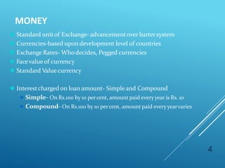 MONEY
4
⚫ Standard unitof Exchange- advancement over bartersystem
⚫ Currencies-based upon development level of countries
⚫ Exchange Rates- Whodecides, Pegged currencies
⚫ Facevalueof currency
⚫ Standard Valuecurrency
⚫ Interestcharged on loan amount- Simpleand Compound
⚫ Simple- On Rs.100 by 10 percent, amount paid everyyear is Rs. 10
⚫ Compound- On Rs.100 by 10 percent, amount paid everyyearvaries
 