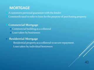 MORTGAGE
40
⚫ A customerspersonal guaranteewith the lender
⚫ Commonlyused toreferto loan forthe purposeof purchasing property.
⚫ Commercial Mortgage
⚫ Commercial building as acollateral
⚫ Loan taken by businesses
⚫ Residential Mortgage
⚫ Residential propertyas acollateral tosecurerepayment.
⚫ Loan taken by individual borrowers
 