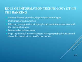 ROLE OF INFORMATION TECHNOLOGY (IT) IN
THE BANKING
42
⚫ Competitivenesscompel toadapt to latest technologies
⚫ Instrumentof cost reduction
⚫ Effectivecommunicationwith people and institutionsassociated with
the banking business.
⚫ Bettermarket infrastructure
⚫ helps the financial intermediaries to reach geographicallydistantand
diversified markets in acosteffective manner
 