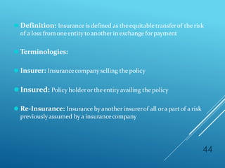 ⚫ Definition: Insurance is defined as theequitable transferof the risk
of a loss fromoneentity toanother in exchange forpayment
⚫ Terminologies:
⚫ Insurer: Insurancecompany selling the policy
⚫Insured: Policy holderortheentityavailing the policy
⚫ Re-Insurance: Insurance byanother insurerof all ora partof a risk
previouslyassumed by a insurancecompany
44
 