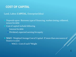COST OF CAPITAL
6
Land, Labor, CAPITAL, Enterprise(Idea)
⚫ Depends upon- Borrower, typeof financing, market timing, collateral,
tenure fordebt
⚫ Costof capital include following
⚫ Interest fordebt
⚫ Dividend, expected earning forequity
⚫ WACC- Weighted Average Costof Capital- If more thanone sourceof
finance is used.
⚫ WACC= Costof each*Weight
 