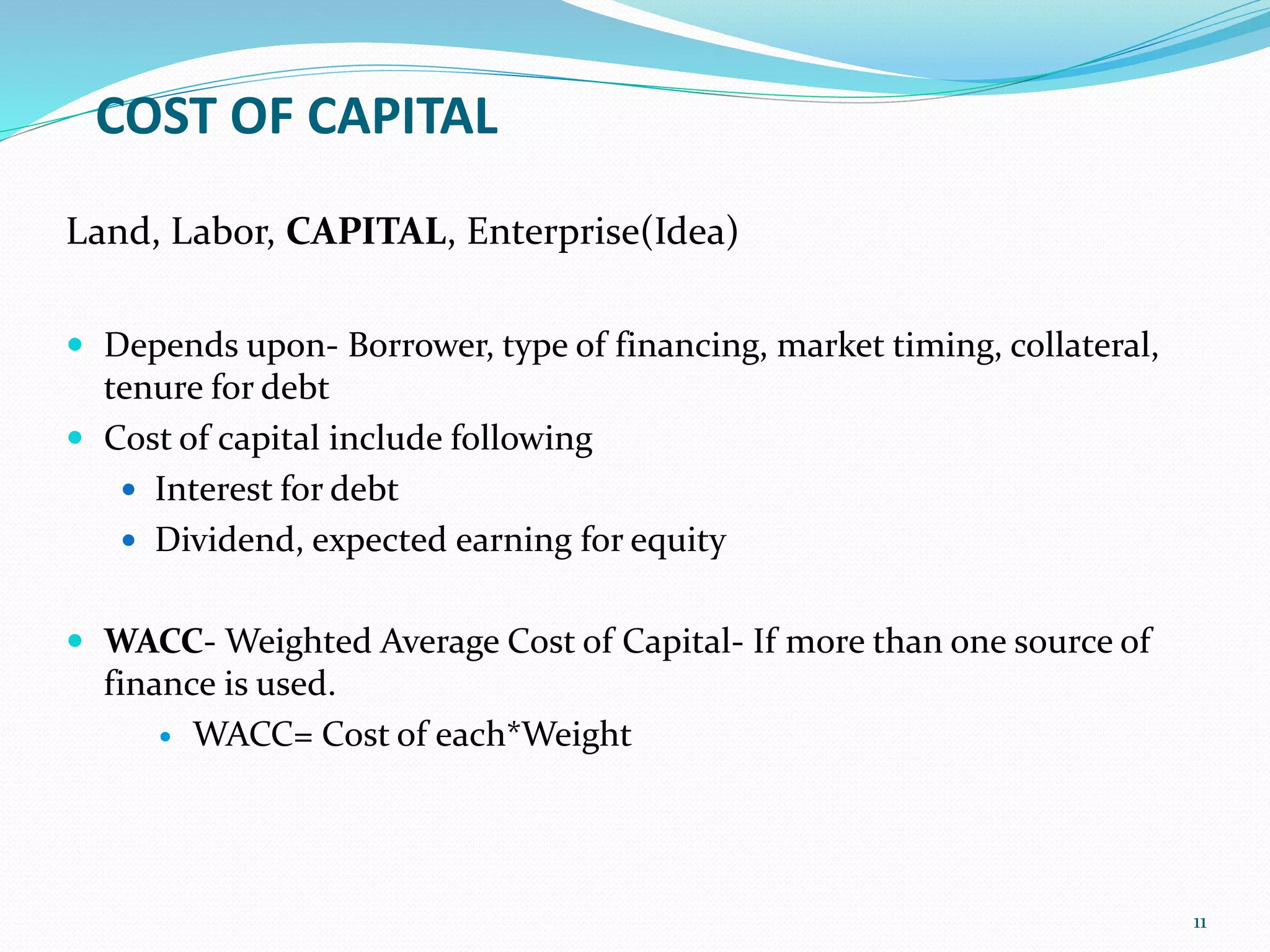 COST OF CAPITAL
Land, Labor, CAPITAL, Enterprise(Idea)
 Depends upon- Borrower, type of financing, market timing, collateral,
tenure for debt
 Cost of capital include following
 Interest for debt
 Dividend, expected earning for equity
 WACC- Weighted Average Cost of Capital- If more than one source of
finance is used.
 WACC= Cost of each*Weight
11
 