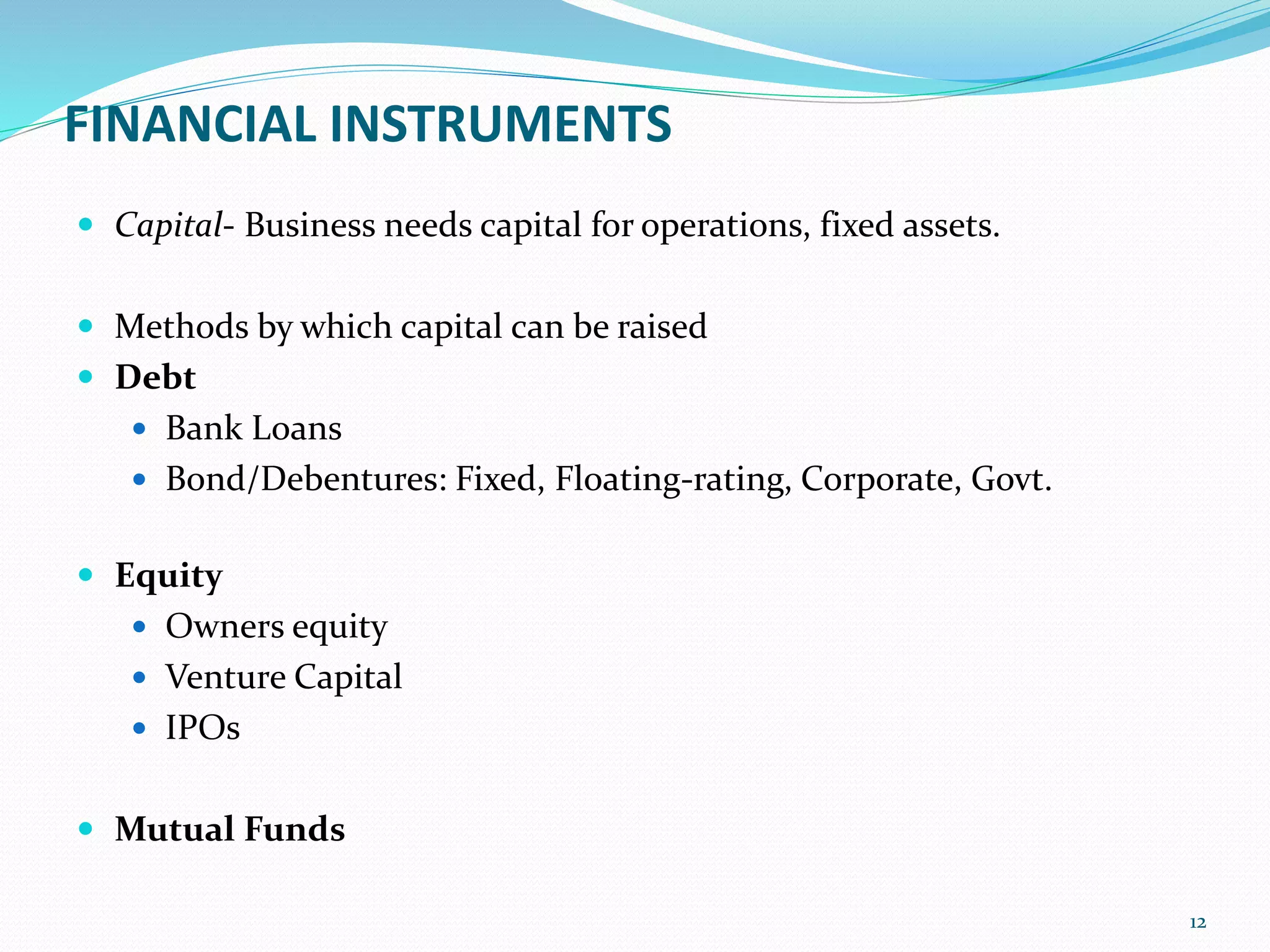 FINANCIAL INSTRUMENTS
 Capital- Business needs capital for operations, fixed assets.
 Methods by which capital can be raised
 Debt
 Bank Loans
 Bond/Debentures: Fixed, Floating-rating, Corporate, Govt.
 Equity
 Owners equity
 Venture Capital
 IPOs
 Mutual Funds
12
 
