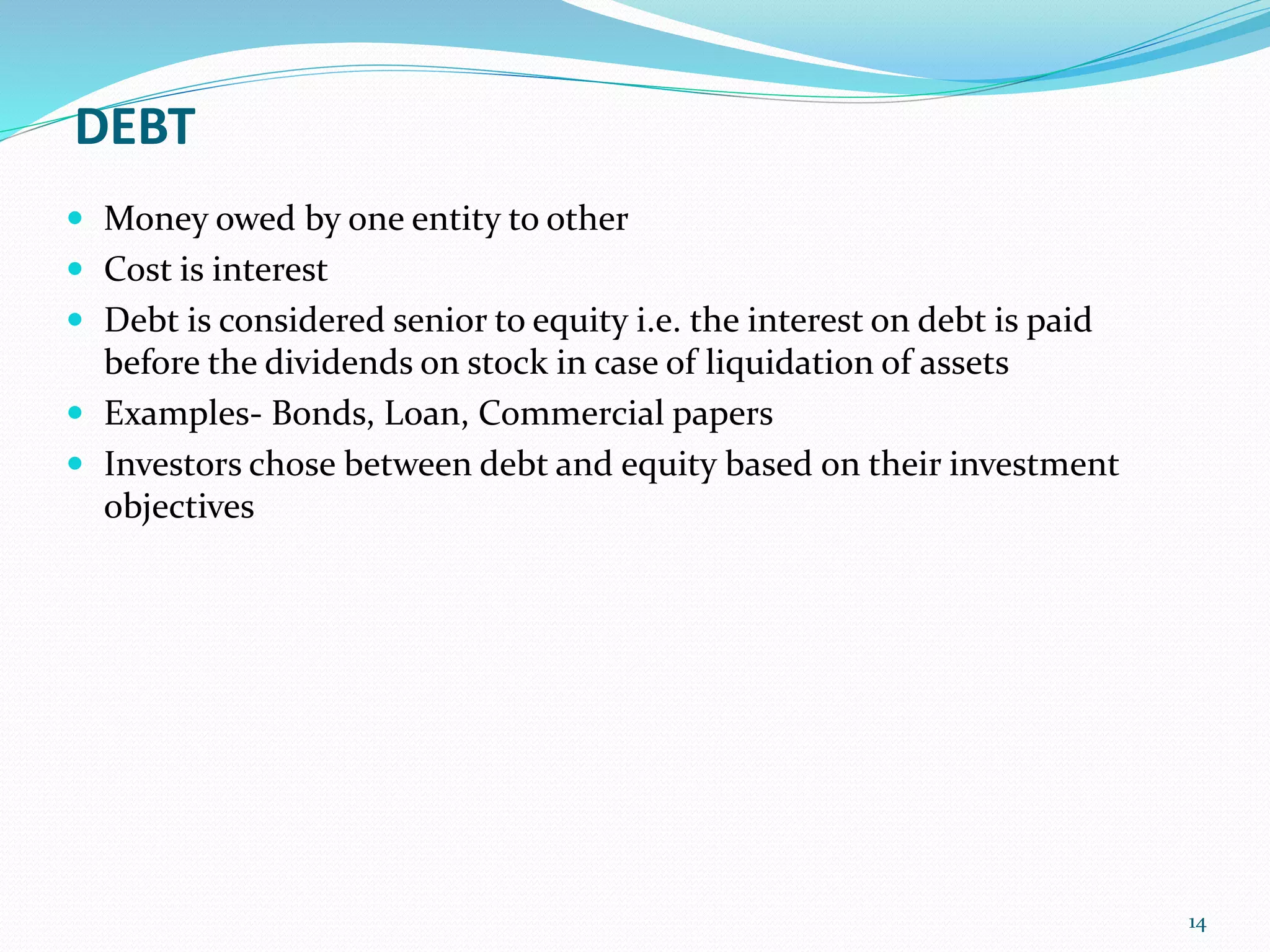 DEBT
 Money owed by one entity to other
 Cost is interest
 Debt is considered senior to equity i.e. the interest on debt is paid
before the dividends on stock in case of liquidation of assets
 Examples- Bonds, Loan, Commercial papers
 Investors chose between debt and equity based on their investment
objectives
14
 