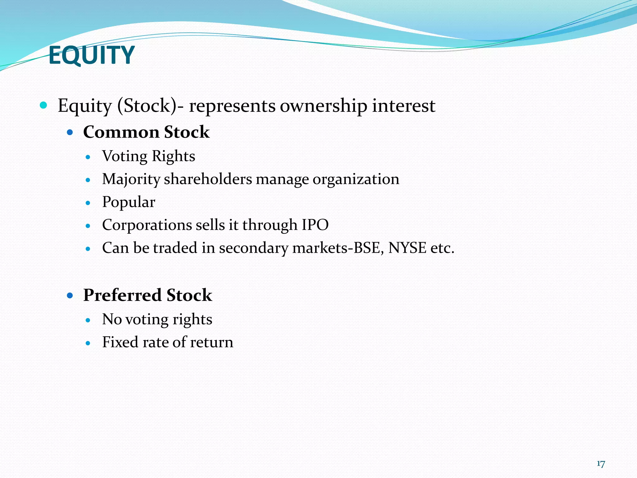 EQUITY
 Equity (Stock)- represents ownership interest
 Common Stock
 Voting Rights
 Majority shareholders manage organization
 Popular
 Corporations sells it through IPO
 Can be traded in secondary markets-BSE, NYSE etc.
 Preferred Stock
 No voting rights
 Fixed rate of return
17
 
